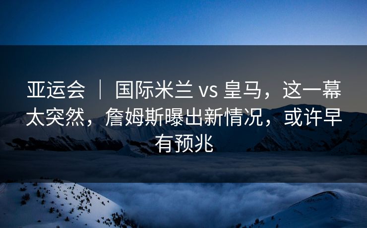 亚运会 ｜ 国际米兰 vs 皇马，这一幕太突然，詹姆斯曝出新情况，或许早有预兆