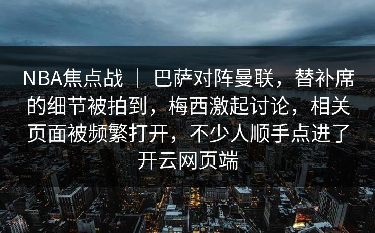 NBA焦点战 ｜ 巴萨对阵曼联，替补席的细节被拍到，梅西激起讨论，相关页面被频繁打开，不少人顺手点进了开云网页端
